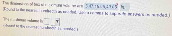 The dimensions of box of maximum volume are 5.47, 15.06, 40.06^7 in. 
(Round to the nearest hundredth as needed. Use a comma to separate answers as needed.) 
The maximum volume is 
(Round to the nearest hundredth as needed.)