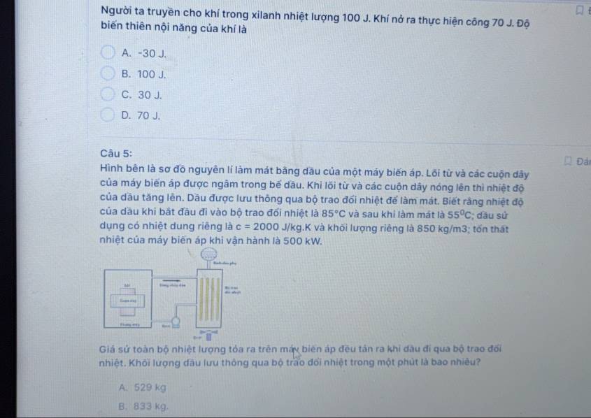 Người ta truyền cho khí trong xilanh nhiệt lượng 100 J. Khí nở ra thực hiện công 70 J. Độ
biến thiên nội năng của khí là
A. -30 J.
B. 100 J.
C. 30 J.
D. 70 J.
Câu 5: Đái
Hình bên là sơ đồ nguyên lí làm mát bằng dầu của một máy biến áp. Lõi từ và các cuộn dây
của máy biến áp được ngâm trong bể dầu. Khi lõi từ và các cuộn dây nóng lên thì nhiệt độ
của dầu tăng lên. Dầu được lưu thông qua bộ trao đổi nhiệt để làm mát. Biết rằng nhiệt độ
của dầu khi bắt đầu đi vào bộ trao đổi nhiệt là 85°C và sau khi làm mát là 55°C; dầu sử
dụng có nhiệt dung riêng là c=2000J/kg.K và khối lượng riêng là 850 kg/m3; tổn thát
nhiệt của máy biến áp khi vận hành là 500 kW.
Giá sử toàn bộ nhiệt lượng tỏa ra trên máy biên áp đều tản ra khi dầu đi qua bộ trao đối
nhiệt. Khối lượng đầu lưu thông qua bộ trao đổi nhiệt trong một phút là bao nhiêu?
A. 529 kg
B. 833 kg.