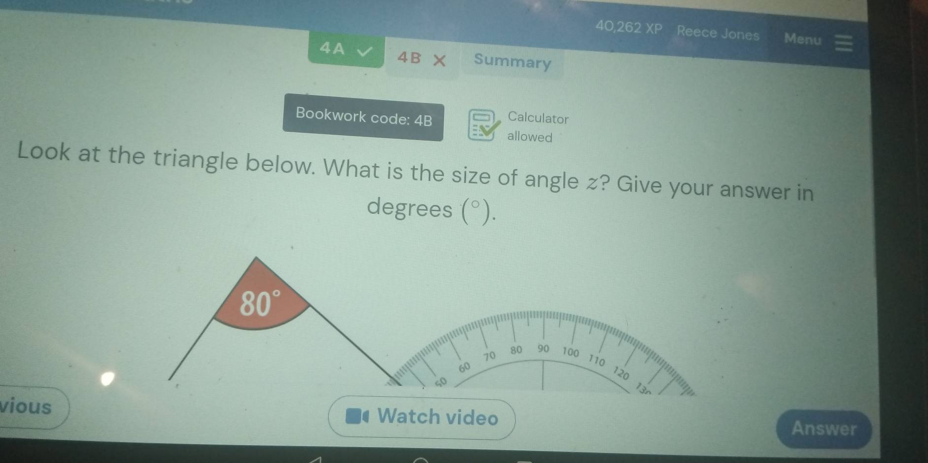 40,262 XP Reece Jones Menu 
4A 4B* Summary 
Bookwork code: 4B 
Calculator 
allowed 
Look at the triangle below. What is the size of angle z? Give your answer in 
degrees (^circ ).
80°
70
80 90 100
60
110
120
50
13r 
vious Watch video 
Answer