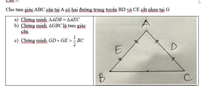 Cho tam giác ABC cận tại A có hai đường trung tuyển BD yà CE cắt nhau tại G 
a) Chúng minh △ ADB=△ AEC
b) Chứng minh △ GBC là tam giác 
cân 
c) Chứng minh GD+GE> 1/2 BC