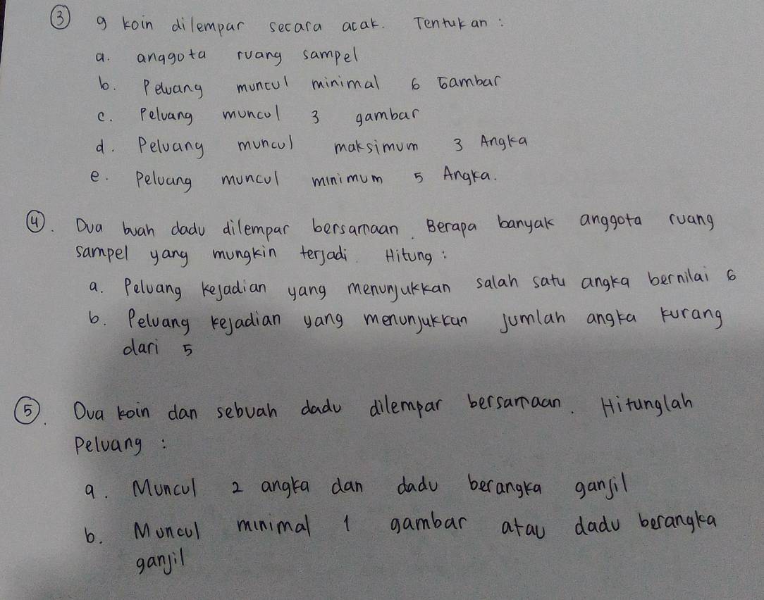 ③ g koin dilempar secara acak. Tentuk an: 
a. anagota ruang sampel 
6. Pelwang moncul minimal 6 Eambar 
C. Pelvang muncol 3 gambar 
d. Peloang muncul maksimum 3 Angta 
e. Peloang muncul minimum 5 Angra. 
④. Dva buah dadv dilempar bersamaan. Berapa banyak anggota ruang 
sampel yang mungkin terjadi. Hitung: 
a. Peloang kejadian yang menunjulkan salah satu angka bernilai a 
6. Pelvang kejadian yang menonjukcan jumlan angta Furang 
dari 5
⑤5. Ova koin dan sebuah dadu dilempar bersamaan. Hitunglah 
Peluang : 
9. Muncul 2 angta dan dadu berangka gansil 
6. Moncul minimal 1 gambar arau dadu berangkea 
ganjil