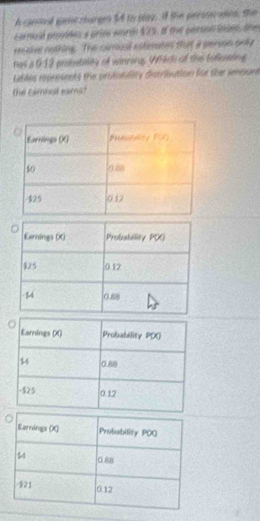 A carred game clarge 54 to play. if the perisicales, the 
cerail prsades a prim worth $25. If the person inues, the 
reeve nothing. The carmual estinnted that a person only 
has a 012 probatitity of winnins. Whic of the Eofleining 
tables represents the protubality distribution for the amouen 
the cambesl eams?