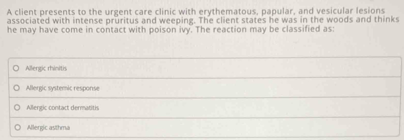 A client presents to the urgent care clinic with erythematous, papular, and vesicular lesions
associated with intense pruritus and weeping. The client states he was in the woods and thinks
he may have come in contact with poison ivy. The reaction may be classified as:
Allergic rhinitis
Allergic systemic response
Allergic contact dermatitis
Allergic asthma