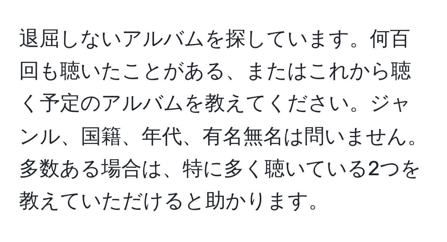 退屈しないアルバムを探しています。何百回も聴いたことがある、またはこれから聴く予定のアルバムを教えてください。ジャンル、国籍、年代、有名無名は問いません。多数ある場合は、特に多く聴いている2つを教えていただけると助かります。