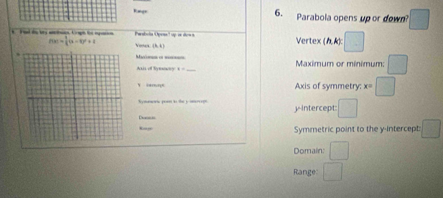 Range Parabola opens up or down? □ 
t. I ol the bry anbies. Airaph the eqaation Parabola Opens ? up or dow n Vertex ( h, k): □
f(x)= 1/4 (x-3)^2+2 Veres (6,4)
Manianm et múnm
Maximum or minimum: □ 
Axis of Symacty x= _
Y interoept Axis of symmetry: x=□
Symmeric pon to the y -intervept.
yintercept: □ 
Dowam
Kaneec Symmetric point to the y-intercept: □
Domain: □
Range: □