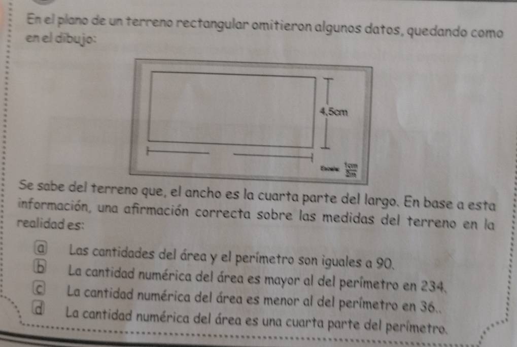 En el plano de un terreno rectangular omitieron algunos datos, quedando como
en el dībujo:
Se sabe del terreno que, el ancho es la cuarta parte del largo. En base a esta
información, una afirmación correcta sobre las medidas del terreno en la
realidad es:
a Las cantidades del área y el perímetro son iguales a 90.
La cantidad numérica del área es mayor al del perímetro en 234.
C La cantidad numérica del área es menor al del perímetro en 36..
d La cantidad numérica del área es una cuarta parte del perímetro.