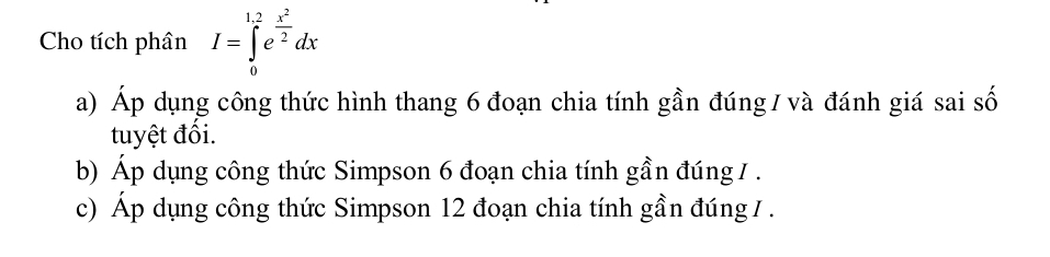 Cho tích phân I=∈tlimits _0^((1.2)e^frac x^2)2dx
a) Áp dụng công thức hình thang 6 đoạn chia tính gần đúng / và đánh giá sai số 
tuyệt đối. 
b) Áp dụng công thức Simpson 6 đoạn chia tính gần đúng 1. 
c) Áp dụng công thức Simpson 12 đoạn chia tính gần đúng 7.