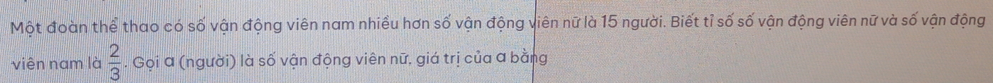 Một đoàn thể thao có số vận động viên nam nhiều hơn số vận động viên nữ là 15 người. Biết tỉ số số vận động viên nữ và số vận động 
viên nam là  2/3 . Gọi a (người) là số vận động viên nữ, giá trị của a bằng