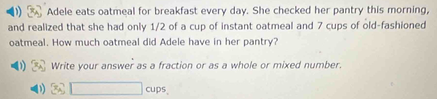 Adele eats oatmeal for breakfast every day. She checked her pantry this morning, 
and realized that she had only 1/2 of a cup of instant oatmeal and 7 cups of old-fashioned 
oatmeal. How much oatmeal did Adele have in her pantry? 
Write your answer as a fraction or as a whole or mixed number. 
□ cups