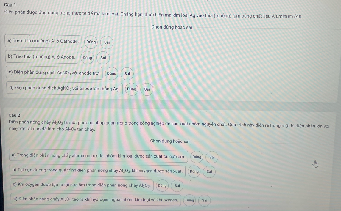 Điện phân được ứng dụng trong thực tế đế mạ kim loại. Chăng hạn, thực hiện mạ kim loại Ag vào thìa (muỗng) làm bằng chất liệu Aluminum (AI).
Chọn đúng hoặc sai
a) Treo thìa (muỗng) Al ở Cathode. Đúng Sai
b) Treo thìa (muỗng) Al ở Anode. Đúng Sai
c) Điện phân dung dịch AgNO_3 với anode trơ. Đúng Sai
d) Điện phân dung dịch AgNO_3 với anode làm bằng Ag. Đúng Sai
Câu 2
Điện phân nóng chảy Al_2O_3 là một phương pháp quan trọng trong công nghiệp để sản xuất nhôm nguyên chất. Quá trình này diễn ra trong một lò điện phân lớn với
nhiệt độ rất cao để làm cho Al_2O_3 tan cháy.
Chọn đúng hoặc sai
a) Trong điện phân nóng chảy aluminum oxide, nhôm kim loại được sản xuất tại cực âm. Đúng Sai
b) Tại cực dương trong quá trình điện phân nóng cháy Al_2O_3, khí oxygen được sản xuất. Đúng Sai
c) Khí oxygen được tạo ra tại cực âm trong điện phân nóng chảy Al_2O_3. Đúng Sai
d) Điện phân nóng chảy Al_2O_3 tạo ra khí hydrogen ngoài nhôm kim loại và khí oxygen. Đúng Sai