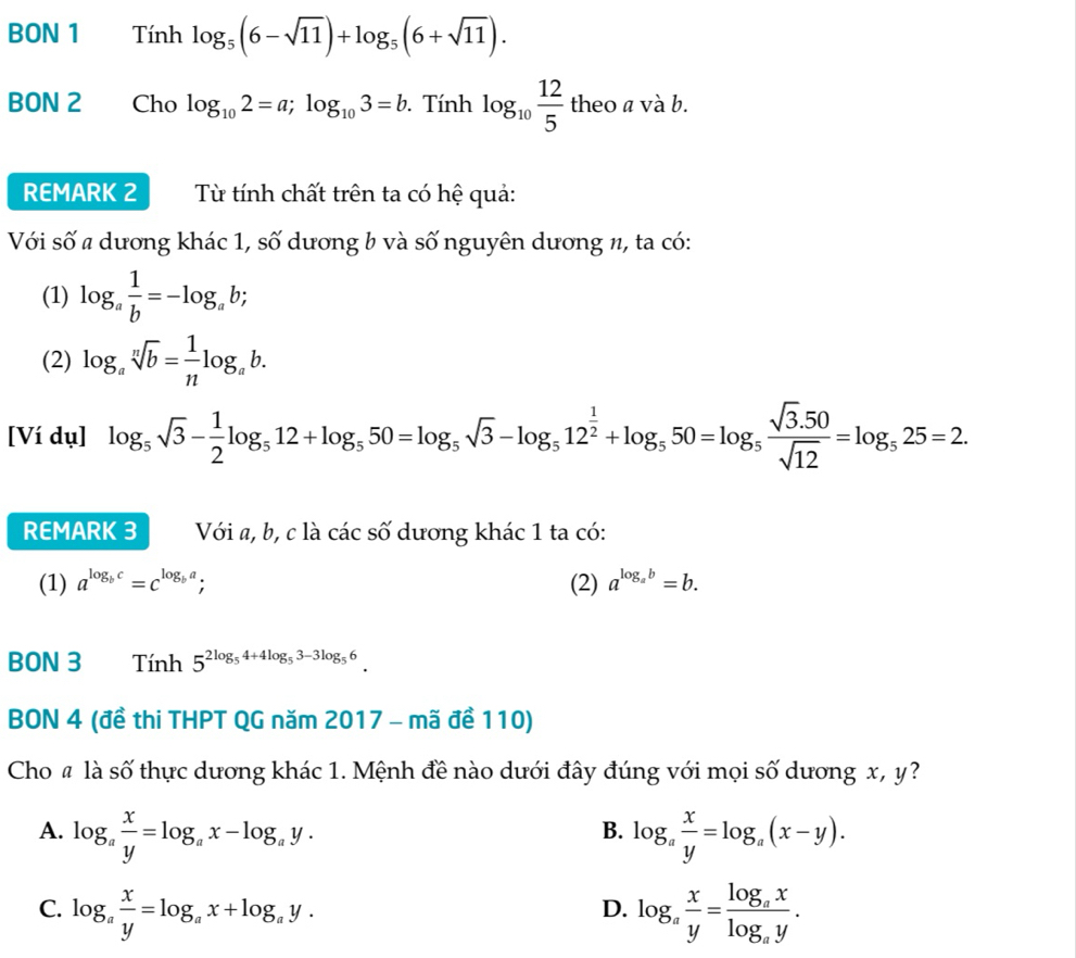 BON 1 Tính log _5(6-sqrt(11))+log _5(6+sqrt(11)).
BON 2 Cho log _102=a;log _103=b. Tính log _10 12/5  theo eo a và b.
REMARK 2  Từ tính chất trên ta có hệ quả:
Với số # dương khác 1, số dương b và số nguyên dương n, ta có:
(1) log _a 1/b =-log _ab;
(2) log _asqrt[n](b)= 1/n log _ab.
[Ví dụ] log _5sqrt(3)- 1/2 log _512+log _550=log _5sqrt(3)-log _512^(frac 1)2+log _550=log _5 (sqrt(3).50)/sqrt(12) =log _525=2.
REMARK 3 Với a, b, c là các số dương khác 1 ta có:
(1) a^(log _b)c=c^(log _b)a; (2) a^(log _a)b=b.
BON 3 Tính 5^(2log _5)4+4log _53-3log _56.
BON 4 (đề thi THPT QG năm 2017 - mã đề 110)
Cho # là số thực dương khác 1. Mệnh đề nào dưới đây đúng với mọi số dương x, y?
B.
A. log _a x/y =log _ax-log _ay. log _a x/y =log _a(x-y).
C. log _a x/y =log _ax+log _ay. log _a x/y =frac log _axlog _ay.
D.