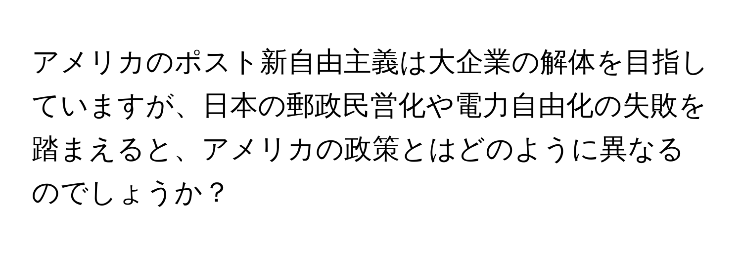 アメリカのポスト新自由主義は大企業の解体を目指していますが、日本の郵政民営化や電力自由化の失敗を踏まえると、アメリカの政策とはどのように異なるのでしょうか？