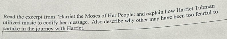 Read the excerpt from “Harriet the Moses of Her People: and explain how Harriet Tubman 
utilized music to codify her message. Also describe why other may have been too fearful to 
partake in the journey with Harriet.