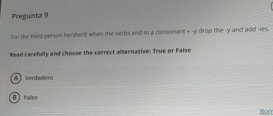 Pregunta 9
For the third person he/she/it when the verbs end in a consonant + -y drop the -y and add -ies.
Read carefully and choose the correct alternative: True or False
A Verdadero
B Falso
Borr