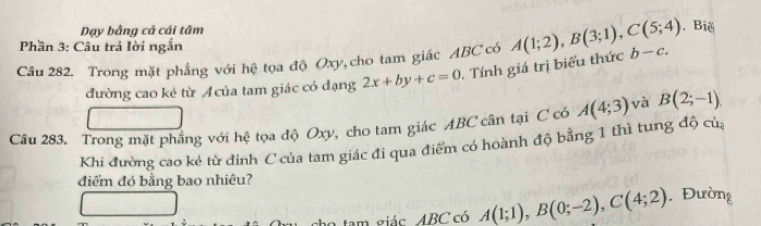 Dạy bằng cả cái tâm , Biể 
Phần 3: Câu trả lời ngắn 
Câu 282. Trong mặt phẳng với hệ tọa độ Oxy, cho tam giác ABC có . Tính giá trị biểu thức A(1;2), B(3;1), C(5;4) b-c. 
đường cao kẻ từ Acủa tam giác có dạng 2x+by+c=0
Câu 283. Trong mặt phẳng với hệ tọa độ Oxy, cho tam giác ABC cân tại C có A(4;3) và B(2;-1), 
Khi đường cao kẻ từ đinh C của tam giác đi qua điểm có hoành độ bằng 1 thì tung độ củ, 
điểm đó bằng bao nhiêu? . Đường 
am giác ABC có A(1;1), B(0;-2), C(4;2)