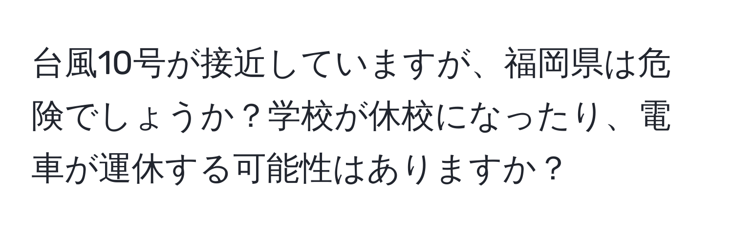 台風10号が接近していますが、福岡県は危険でしょうか？学校が休校になったり、電車が運休する可能性はありますか？