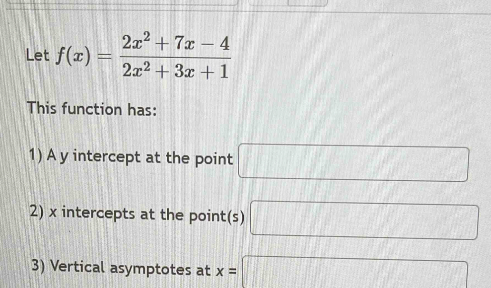 Let f(x)= (2x^2+7x-4)/2x^2+3x+1 
This function has: 
1) A y intercept at the point □
2) x intercepts at the point(s) □
3) Vertical asymptotes at x=□