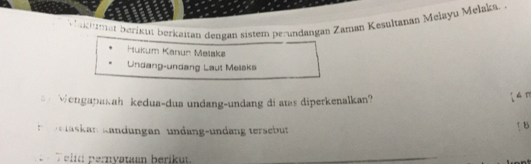 Maklumat berikut berkaitan dengan sistem perundangan Zaman Kesultanan Melayu Melaka. . 
Hukum Kanun Melakø 
Undang-undang Laut Melaks 
Wengapakah kedua-dua undang-undang di atas diperkenalkan? 
[ 4π 
e relaskan Kändungan undang-undang tersebut ↑ B 
Telid pernyataan berikut.