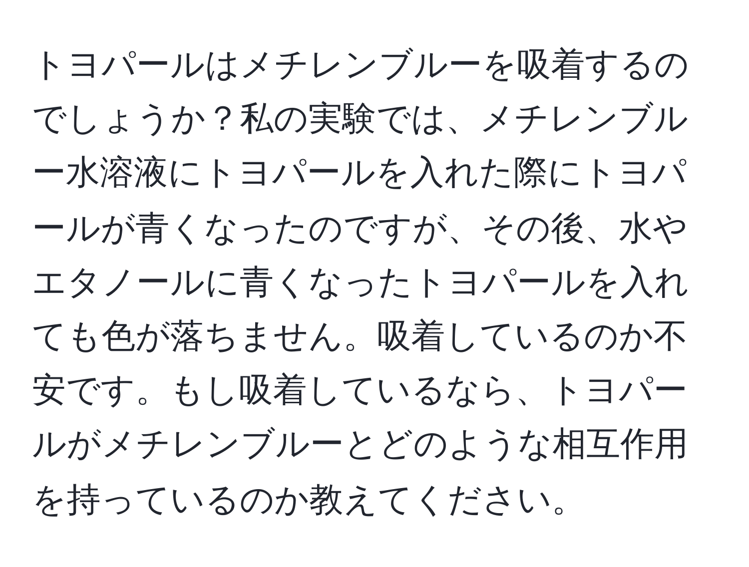 トヨパールはメチレンブルーを吸着するのでしょうか？私の実験では、メチレンブルー水溶液にトヨパールを入れた際にトヨパールが青くなったのですが、その後、水やエタノールに青くなったトヨパールを入れても色が落ちません。吸着しているのか不安です。もし吸着しているなら、トヨパールがメチレンブルーとどのような相互作用を持っているのか教えてください。