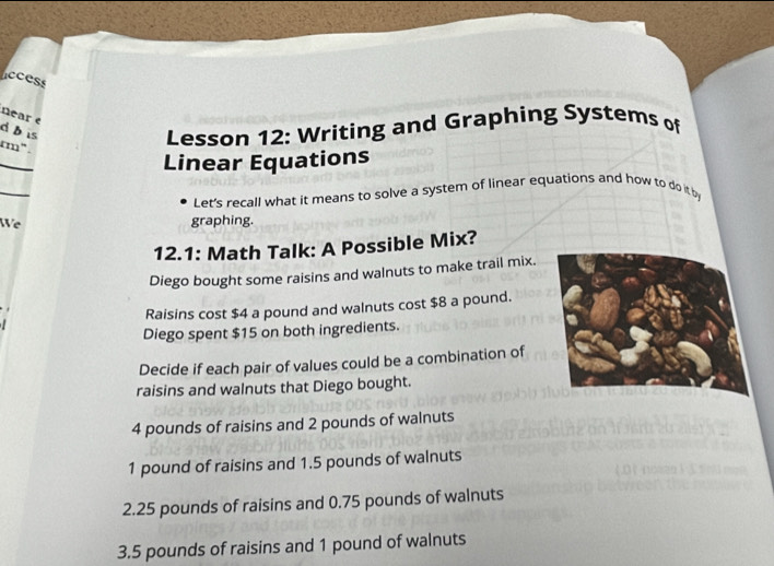 ccess
near e
db is
Lesson 12: Writing and Graphing Systems of
rm" .
_
Linear Equations
_
Let's recall what it means to solve a system of linear equations and how to do itb
We graphing.
12.1: Math Talk: A Possible Mix?
Diego bought some raisins and walnuts to make trail mix.
Raisins cost $4 a pound and walnuts cost $8 a pound.
Diego spent $15 on both ingredients.
Decide if each pair of values could be a combination of
raisins and walnuts that Diego bought.
4 pounds of raisins and 2 pounds of walnuts
1 pound of raisins and 1.5 pounds of walnuts
2. 25 pounds of raisins and 0.75 pounds of walnuts
3. 5 pounds of raisins and 1 pound of walnuts