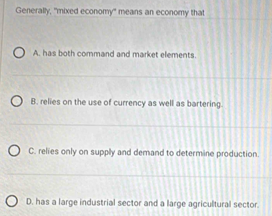 Generally, "mixed economy" means an economy that
A. has both command and market elements.
B. relies on the use of currency as well as bartering.
C. relies only on supply and demand to determine production.
D. has a large industrial sector and a large agricultural sector.