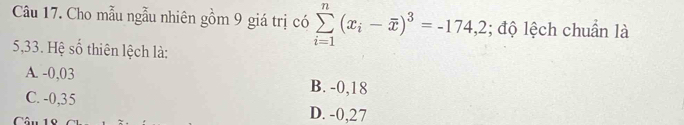 Cho mẫu ngẫu nhiên gồm 9 giá trị có sumlimits _(i=1)^n(x_i-overline x)^3=-174,2; độ lệch chuẩn là
5,33. Hệ số thiên lệch là:
A. -0,03 B. -0,18
C. -0,35 D. -0,27
â n