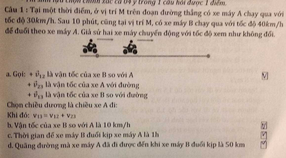 chộn chíh xác cá 04 y trong 1 câu hồi được 1 điểm.
Cầu 1 : Tại một thời điểm, ở vị trí M trên đoạn đường thắng có xe máy A chạy qua với
tốc độ 30km/h. Sau 10 phút, cũng tại vị trí M, có xe máy B chạy qua với tốc độ 40km/h
để đuối theo xe máy A. Giả sử hai xe máy chuyến động với tốc độ xem như không đối.
a. Gọi: +vector U_12 là vận tốc của xe B so với A V
+vector D_23 là vận tốc của xe A với đường
+vector v_13 là vận tốc của xe B so với đường
Chọn chiều dương là chiều xe A đi:
Khi đó: V_13=V_12+V_23
b. Vận tốc của xe B so với A là 10 km/h V
c. Thời gian để xe máy B đuối kịp xe máy A là 1h
d. Quãng đường mà xe máy A đã đi được đến khi xe máy B đuối kịp là 50 km