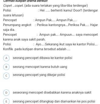 Cermati kutipan drama berkut!
Copet ...copet. (ada suara teriakan yang tiba-tiba terdengar)
Polisi : Hei ..... berhenti kamu! Door!! (terdengar
suara letusan)
Pencopet : Ampun Pak..... Ampun Pak.....
Penumpang angkot : Periksa kantongnya....Periksa Pak..... Hajar
saja dia.
Pencopet : Ampun pak.... Ampuun.... saya mencopet
karena anak saya sakit parah.
Polisi : Ayo.....Sekarang ikut saya ke kantor Polisi....
Konflik pada kutipan drama tersebut adalah ....
A seorang pencopet dibawa ke kantor polisi
B  seorang mencopet karena butuh uang
c seorang pencopet yang dikejar polisi
D seseorang mencopet disebabkan karena anaknya sakit
E seorang pencopet ditangkap dan diamankan ke pos polisi