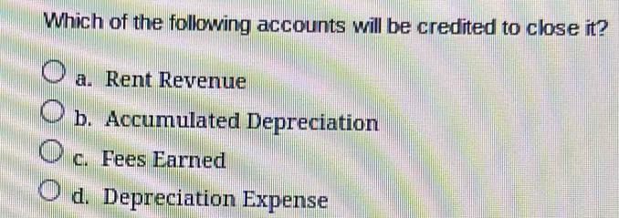 Which of the following accounts will be credited to close it?
a. Rent Revenue
b. Accumulated Depreciation
c. Fees Earned
d. Depreciation Expense