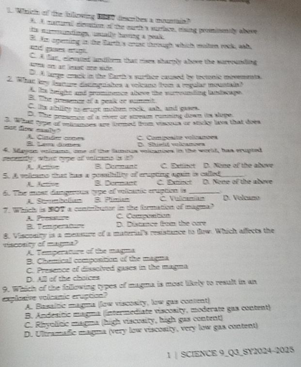 Winch of the blloving 1850 dembes a ucuntaa?
A. A mururall eevtion of the earth a surrice, tising promitontly abave
te mtings  asalle having a geal
Et Ae agening in thee Earth s cruer theough which walten reak, ath,
and ges egh .
C. A tie, clened uiirm that rism shurply above the surrounding
aa c an lest c sdo
D. A large crack in the Earth's surhce caused by tectonic ubrements.
2. Wrac hew fercure disampashes a velcano from a regular mountain
A. te henght and prommence above the surrounding landscage.
E. The presence of a penik or nummit
C. its abblity as crage multem rock, wsh, and gaves.
D. The presence of a river or sream ronning down is sluge.
3. What type of mimnces are trmed from visous or sticky lavs that does
ast flow easly ?
A. Clnde ces C. Composite volnanões
E Lan áưe D.  Shuelé volcamea
4. Mayen volcame, ome of the famous volcances in the world, han crupted
sepetly , whhn orpe of valnems is t?.
B. Demount C. Extinct D. Nome of the above
5. A velcano that has a possibility of crupting again is called_
A  B Dernant C. Exinct D. None of the above
6. The mear dasgueons type of velcanic cruption is _D. Volcano
A Stabalun B. Pimo C. Volcanían
7. Which is 807' a contrirater in the formation of magnal
A Prnonre C. Compuation
B. Temperature D. Distnce from the care
8. Viscosity is a mensure of a material's resistance to fow. Which afects the
viscosity of magm?
A. Temperature of the magma
B. Chemical composition of the magna
C. Presence of disselved gases in the magna
D. All of the chaices
9. Which of the folllowing types of magma is most likely to result in an
explanive volcanic craption?
A. Basaltic magna (low viscosity, low gas content)
B. Andesitic magna (intermediate viscosity, moderate gas content)
C. Rhyolític magma (high viscusity, high gas content)
D. Ultramafic magna (very low viscosity, very low gas content)
1 | SCIENCE 9_Q3_SY2024-2025