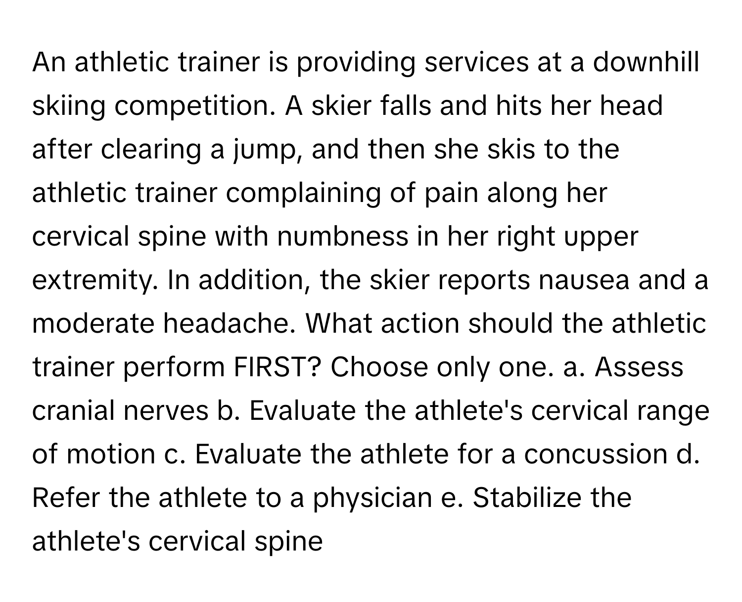 An athletic trainer is providing services at a downhill skiing competition. A skier falls and hits her head after clearing a jump, and then she skis to the athletic trainer complaining of pain along her cervical spine with numbness in her right upper extremity. In addition, the skier reports nausea and a moderate headache. What action should the athletic trainer perform FIRST? Choose only one.  a. Assess cranial nerves b. Evaluate the athlete's cervical range of motion c. Evaluate the athlete for a concussion d. Refer the athlete to a physician e. Stabilize the athlete's cervical spine