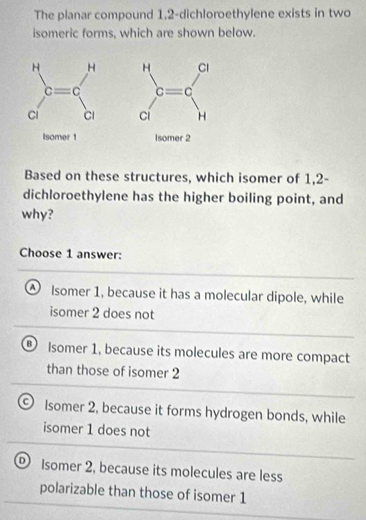 The planar compound 1,2-dichloroethylene exists in two
isomeric forms, which are shown below.
 
 
Isomer 1 Isomer 2
Based on these structures, which isomer of 1,2-
dichloroethylene has the higher boiling point, and
why?
Choose 1 answer:
④ Isomer 1, because it has a molecular dipole, while
isomer 2 does not
B Isomer 1, because its molecules are more compact
than those of isomer 2
C) Isomer 2, because it forms hydrogen bonds, while
isomer 1 does not
Isomer 2, because its molecules are less
polarizable than those of isomer 1