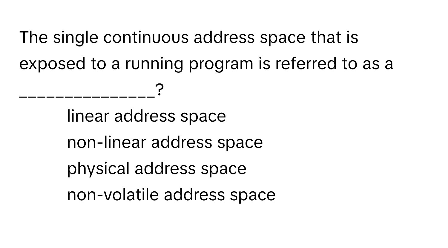 The single continuous address space that is exposed to a running program is referred to as a _______________?

1) linear address space 
2) non-linear address space 
3) physical address space 
4) non-volatile address space