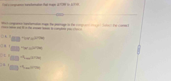 Find a congruence transformation that maps △ YDW to △ XNK
Which congruence transformation maps the preimage to the congruent image? Select the correct
cheice below and fill in the answer boxes to complete you choice.
A. T(□ )^circ (2π r^(circ π r,alpha )(△ YDW))
B. T_(□ ,□ )=00^((30^circ),0)(△ YDW)
C. T_□ □ □ )^circ (△ unis(△ YDW)
D. T_(□ □)^(circ R_y-max)(△ YDW)