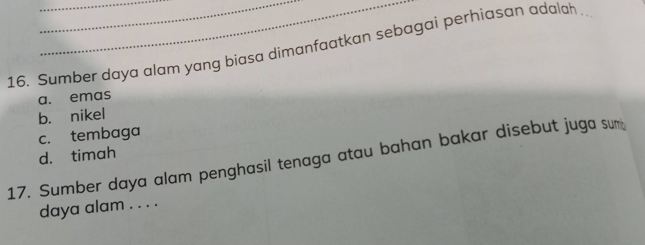 Sumber daya alam yang biasa dimanfaatkan sebagai perhiasan adalah .
a. emas
b. nikel
c. tembaga
d. timah
17. Sumber daya alam penghasil tenaga atau bahan bakar disebut juga sum
daya alam . . . .