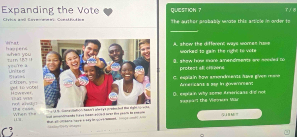 Expanding the Vote QUESTION 7 7 / 8
Civics and Government: Constitution The author probably wrote this article in order to
_
WhatA. show the different ways women have
happensworked to gain the right to vote
when you
turn 18? IfB. show how more amendments are needed to
you're a
Unitedprotect all citizens
StatesC. explain how amendments have given more
citizen, yoAmericans a say in government
get to vot
However,D. explain why some Americans did not
that was
not alwaysupport the Vietnam War
the case. The U.S. Constitution hasn't always protected the right to vote.
When the but amendments have been added over the years to ensure SUBMIT
U.S. that all citizens have a say in government. Imago crodic Ariei
C Skellay/Getty Iages
φ