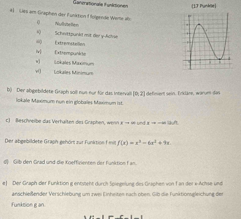 Ganzrationale Funktionen 
(17 Punkte) 
a) Lies am Graphen der Funktion f folgende Werte ab: 
i) Nullstellen 
ii) Schnittpunkt mit der y -Achse 
iii) Extremstellen 
iv) Extrempunkte 
v) Lokales Maximum 
vi) Lokales Minimum 
b) Der abgebildete Graph soll nun nur für das Intervall [0;2] definiert sein. Erkläre, warum das 
lokale Maximum nun ein globales Maximum ist. 
c) Beschreibe das Verhalten des Graphen, wenn x → ∞ und xto -∈fty läuft. 
Der abgebildete Graph gehört zur Funktion f mit f(x)=x^3-6x^2+9x. 
d) Gib den Grad und die Koeffizienten der Funktion f an. 
e) Der Graph der Funktion g entsteht durch Spiegeiung des Graphen von f an der x -Achse und 
anschießender Verschiebung um zwei Einheiten nach oben. Gib die Funktionsgleichung der 
Funktion g an.