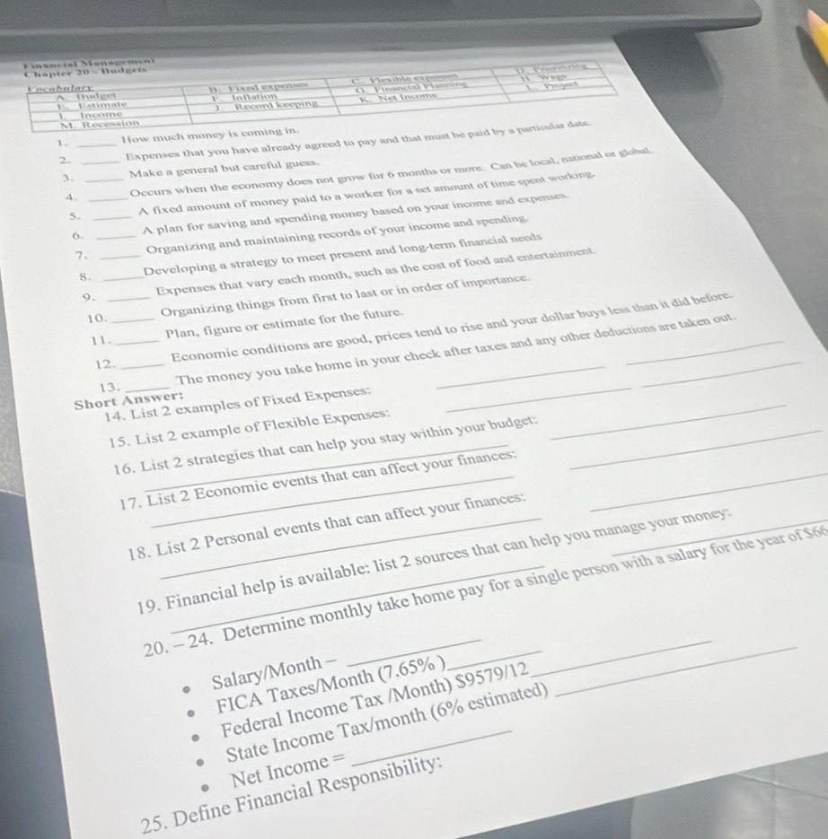 How much money is 
2. _Expenses that you have already agreed to pay and that must be pa 
3. _Make a general but careful guess. 
4. _Occurs when the economy does not grow for 6 months or more. Can be local, national or global 
5. _A fixed amount of money paid to a worker for a set amount of time spent working. 
6. _A plan for saving and spending money based on your income and expenses 
7. _Organizing and maintaining records of your income and spending. 
8. _Developing a strategy to meet present and long-term financial needs 
9. _Expenses that vary each month, such as the cost of food and entertainment. 
10._ 
Organizing things from first to last or in order of importance. 
Economic conditions are good, prices tend to rise and your dollar buys less than it did before. 
11._ 
Plan, figure or estimate for the future. 
The money you take home in your check after taxes and any other deductions are taken out. 
12._ 
Short Answer: 13. 
14. List 2 examples of Fixed Expenses:_ 
_ 
15. List 2 example of Flexible Expenses:_ 
16. List 2 strategies that can help you stay within your budget: 
17. List 2 Economic events that can affect your finances: 
18. List 2 Personal events that can affect your finances:_ 
19. Financial help is available: list 2 sources that can help you manage your money: 
_ 
20. - 24. Determine monthly take home pay for a single person with a salary for the year of $6
Salary/Month - 
FICA Taxes/ Month (7.65% ) 
_ 
Federal Income Tax /Month) $9579/12
_ 
State Income Tax/month (6% estimated)
Net Income =
25. Define Financial Responsibility: