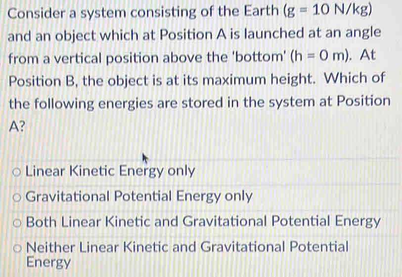 Consider a system consisting of the Earth (g=10N/kg)
and an object which at Position A is launched at an angle
from a vertical position above the 'bottom' (h=0m). At
Position B, the object is at its maximum height. Which of
the following energies are stored in the system at Position
A?
Linear Kinetic Energy only
Gravitational Potential Energy only
Both Linear Kinetic and Gravitational Potential Energy
Neither Linear Kinetic and Gravitational Potential
Energy