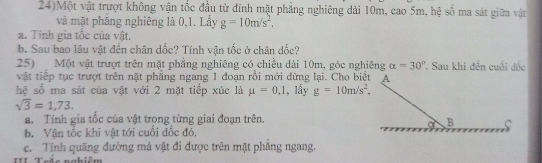 24)Một vật trượt không vận tốc đầu từ đinh mặt phẳng nghiêng dài 10m, cao 5m, hệ số ma sát giữa vật
và mặt phăng nghiêng là 0, 1. Lấy g=10m/s^2. 
a. Tính gia tốc của vật.
b. Sau bao lâu vật đến chân dốc? Tính vận tốc ở chân dốc?
25) Một vật trượt trên mặt phẳng nghiêng có chiều dài 10m, góc nghiêng alpha =30°. Sau khi đến cuối dốc
vật tiếp tục trượt trên nặt phẳng ngang 1 đoạn rồi mới dừng lại. Cho biết
hệ số ma sát của vật với 2 mặt tiếp xúc là mu =0, 1 , lấy g=10m/s^2,
sqrt(3)=1,73.
a. Tính gia tốc của vật trọng từng giai đoạn trên.
b. Vận tốc khi vật tới cuối dốc đó.
c. Tính quãng đường mà vật đi được trên mặt phăng ngang.
III Trăc nahiêm