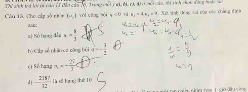 Thí sinh trả lời từ câu 13 đến câu 16. Trong mỗi ý a),b),c),d) à ở mỗi câu, thị sinh chọn đúng hoặc sat 
Câu 13. Cho cấp số nhân (u_n) với cōng bội q<0</tex> và u_2=4, u_4=9. Xét tính đùng sai của các khẳng định 
sau: 
a) Số hạng đầu u_1= 8/3 
b) Cấp số nhân có công bội q=- 3/2 
c) Số hạng u_5=- 27/2 
d) - 2187/32  là số hạng thứ 10 
un chiều phim (sau 1 giờ đầu công