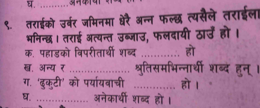 अनकाया 
९.तराईको उर्वर जमिनमा धेरै अन्न फल्छ त्यसैले तराईला 
भनिन्छ। तराई अत्यन्त उब्जाउ, फलदायी ठाउँ हो । 
क. पहाडको विपरीतार्थी शब्द _हो 
ख. अन्य र _श्रुतिसमभिन्नार्थी शब्दे हुन् । 
ग. ‘दुकुटी’ को पर्यायवाची _हो । 
घ. ................ अनेकार्थी शब्द हो ।