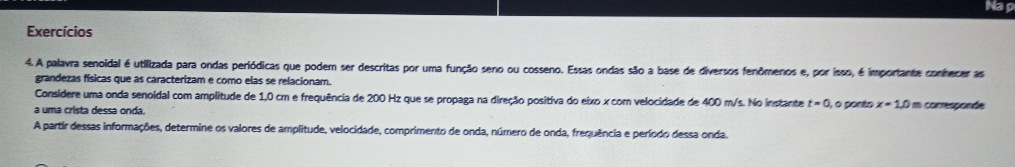 Nap 
Exercícios 
4. A palavra senoidal é utilizada para ondas periódicas que podem ser descritas por uma função seno ou cosseno. Essas ondas são a base de diversos fenômenos e, por isso, é importante conhecer as 
grandezas físicas que as caracterizam e como elas se relacionam. 
Considere uma onda senoidal com amplitude de 1,0 cm e frequência de 200 Hz que se propaga na direção positiva do eixo x com velocidade de 400 m/s. No instante t=0 , o ponto x=1.0m corresponde 
a uma crista dessa onda. 
A partir dessas informações, determine os valores de amplitude, velocidade, comprimento de onda, número de onda, frequência e período dessa onda.