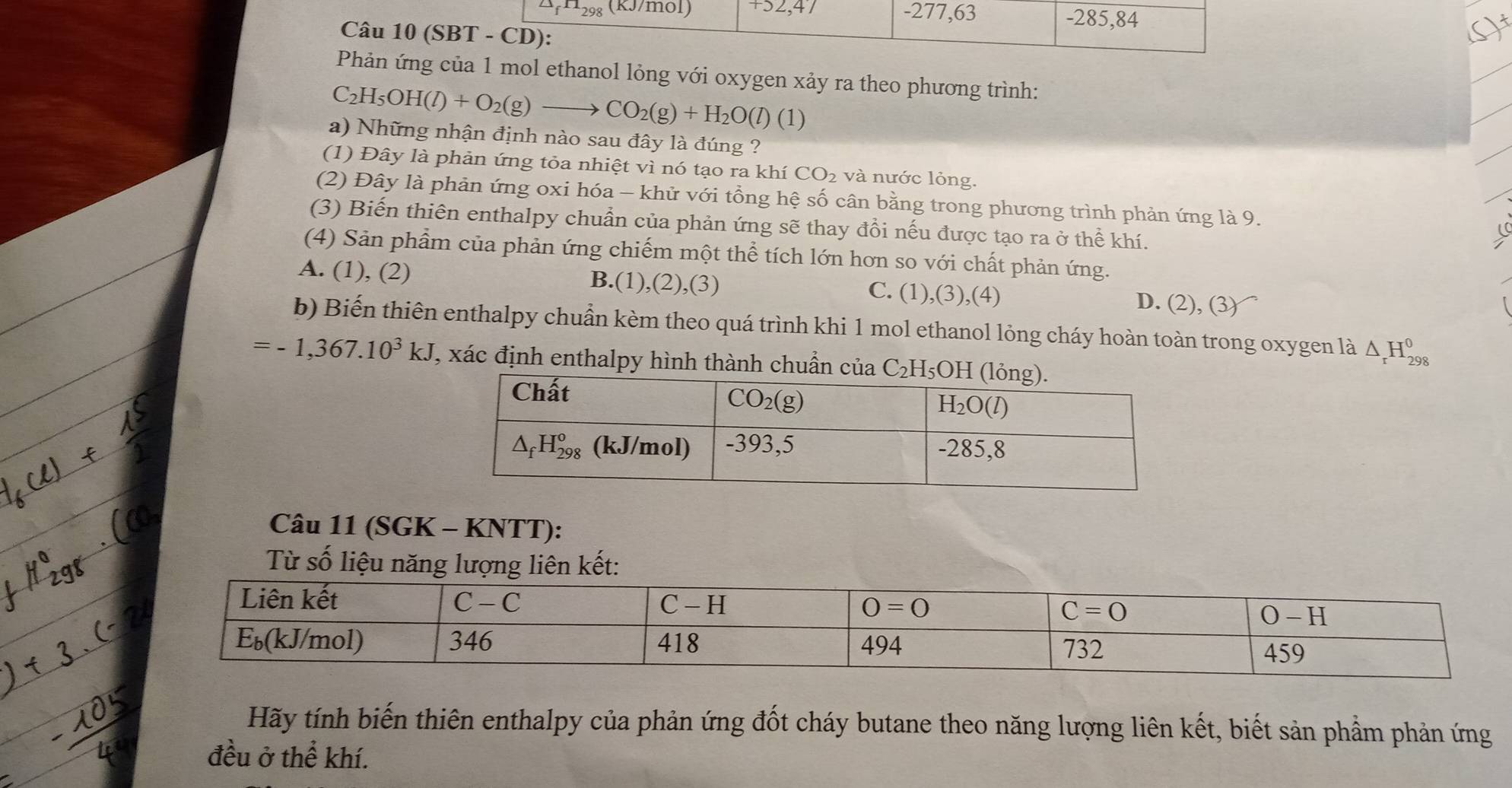 △ _fH_298 (KJ/mol) +52,47 -277,63 -285,84
Câu 10 (SBT - CD):
()
Phản ứng của 1 mol ethanol lỏng với oxygen xảy ra theo phương trình:
C_2H_5OH(l)+O_2(g)to CO_2(g)+H_2O(l)(1 )
a) Những nhận định nào sau đây là đúng ?
(1) Đây là phản ứng tỏa nhiệt vì nó tạo ra khí ( CO_2 và nước lỏng.
(2) Đây là phản ứng oxi hóa - khử với tổng hệ số cân bằng trong phương trình phản ứng là 9.
(3) Biến thiên enthalpy chuẩn của phản ứng sẽ thay đồi nếu được tạo ra ở thể khí.
(4) Sản phẩm của phản ứng chiếm một thể tích lớn hơn so với chất phản ứng.
A. (1), (2) B.(1),(2),(3) C. (1),(3),(4) D. (2), (3)
b) Biến thiên enthalpy chuẩn kèm theo quá trình khi 1 mol ethanol lỏng cháy hoàn toàn trong oxygen là △ _rH_(298)^0
=-1,367.10^3kJ , xác định enthalpy hình thành chuẩn của C_2H_5
Câu 11 (SGK - KNTT):
Từ số liệu năng lượng liên kết:
Hãy tính biến thiên enthalpy của phản ứng đốt cháy butane theo năng lượng liên kết, biết sản phẩm phản ứng
đều ở thể khí.