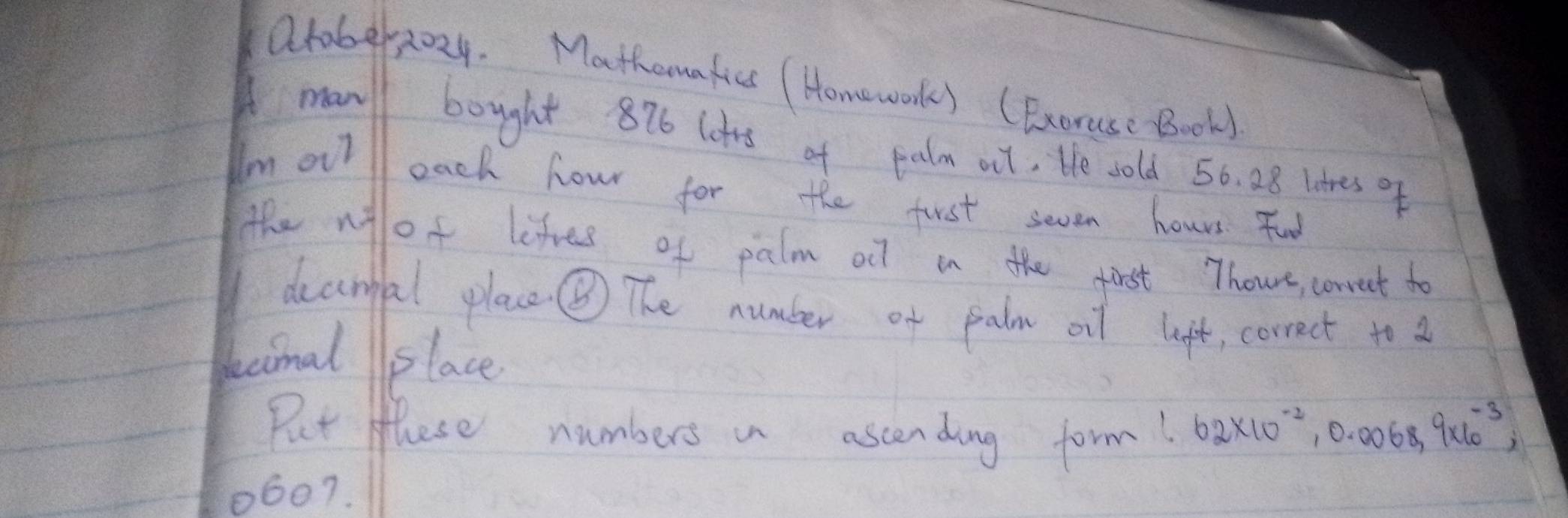 axober2024. Mathomatics ( Homeworks (Exoruse Book) 
manl bought 876 lots of palm ail, He sold 50. 28 litres of 
Im ouil each hour for the first seven hours. Foo 
the nof lifes of palm oll in the first Thoue, correct to 
deanfal plac ⑤ The number of palm oil lift, correct to a 
kecimal place 
Put these numbers a ascending form! 62* 10^(-2), 0.0068, 9* 10^(-3),
10607.