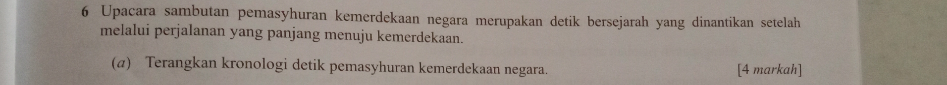 Upacara sambutan pemasyhuran kemerdekaan negara merupakan detik bersejarah yang dinantikan setelah 
melalui perjalanan yang panjang menuju kemerdekaan. 
(α) Terangkan kronologi detik pemasyhuran kemerdekaan negara. [4 markah]