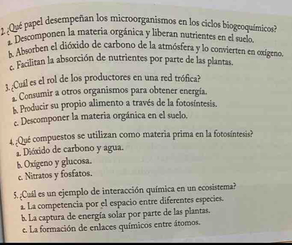 ¿Qué papel desempeñan los microorganismos en los ciclos biogeoquímicos?
a. Descomponen la materia orgánica y liberan nutrientes en el suelo.
b. Absorben el dióxido de carbono de la atmósfera y lo convierten en oxígeno.
c. Facilitan la absorción de nutrientes por parte de las plantas.
3. ¿Cuál es el rol de los productores en una red trófica?
Consumir a otros organismos para obtener energía.
b. Producir su propio alimento a través de la fotosíntesis.
c. Descomponer la materia orgánica en el suelo.
4. ¿Qué compuestos se utilizan como materia prima en la fotosíntesis?
a. Dióxido de carbono y agua.
b. Oxígeno y glucosa.
c. Nitratos y fosfatos.
5. ¿Cuál es un ejemplo de interacción química en un ecosistema?
a. La competencia por el espacio entre diferentes especies.
b. La captura de energía solar por parte de las plantas.
c. La formación de enlaces químicos entre átomos.