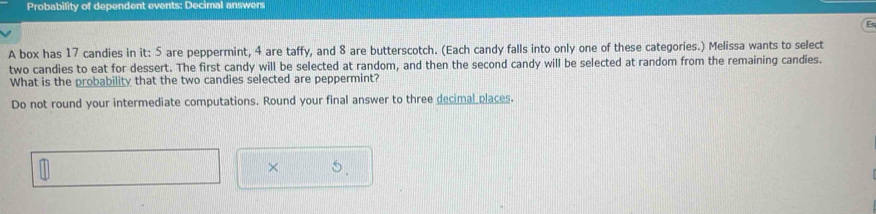 Probability of dependent events: Decimal answers 
A box has 17 candies in it: 5 are peppermint, 4 are taffy, and 8 are butterscotch. (Each candy falls into only one of these categories.) Melissa wants to select 
two candies to eat for dessert. The first candy will be selected at random, and then the second candy will be selected at random from the remaining candies. 
What is the probability that the two candies selected are peppermint? 
Do not round your intermediate computations. Round your final answer to three decimal places. 
× 0.