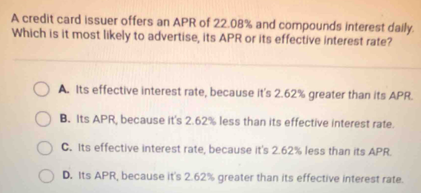 A credit card issuer offers an APR of 22.08% and compounds interest daily.
Which is it most likely to advertise, its APR or its effective interest rate?
A. Its effective interest rate, because it's 2.62% greater than its APR.
B. Its APR, because it's 2.62% less than its effective interest rate.
C. Its effective interest rate, because it's 2.62% less than its APR.
D. Its APR, because it's 2.62% greater than its effective interest rate.