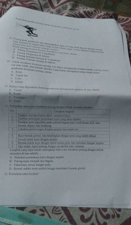 Perhetikán gambar berikut untuk menjswah soal nomor 25-23
28. Patung pada gambar di atas menampilkan figur secrang lelaki berotot dengań sebelai
kain terjunia) di bagian hahu yang seolah lerup angin. Cestur nbuines digambad an
melaju dan akan melesat menuju angkaa 
Nama pating tersebut beserta daerahaya yang tepat edalsh.
A Patung Dirgantara di Yogyakarta
B. Patung Dirgantara di Jakarta
C Patung Selamat Datang di Yogyakarta
D. Patung Selamat Datang di Jakarta
29. Untuk membuat kerajiman patung, kita dapat menggunakan bahan lunak, sedang, keras,
cor atau cetak, dan limbah. Berikut yang bukan merupakan bahan lunak dalam
pembutan kerajinan patung adalah
A. Kayu
B. Tanah liat
C. Lilin
D. Sabun
30. Bahan yang digunakan dalam pembuatan patung pada gambar di atas adalah.
A Timah
B. Perak
C. Perunggu
D. Emas
31. Perhatikan
memahat di atas adalah….
A. Haluskan permukaan kayu dengan amplas.
B. Potong kayu menjadi dua bagian
C. Pahat kayu sesuai dengan pola
D. Bentuk sedikit demi sedikit hingga mendekati bentuk global.
32. Perbatikan tabel berikut!